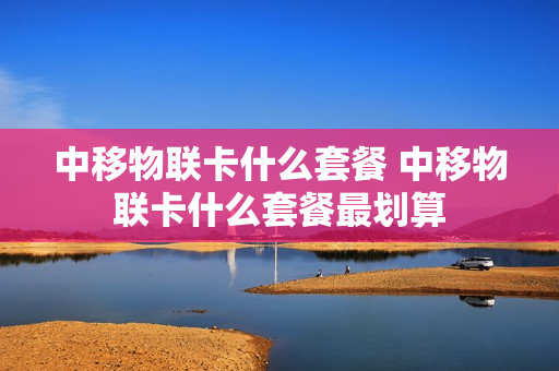 中移物联卡什么套餐 中移物联卡什么套餐最划算