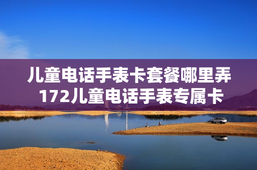 儿童电话手表卡套餐哪里弄 172儿童电话手表专属卡