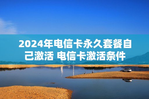 2024年电信卡永久套餐自己激活 电信卡激活条件