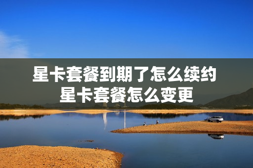 星卡套餐到期了怎么续约 星卡套餐怎么变更