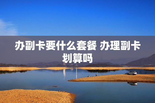 办副卡要什么套餐 办理副卡划算吗