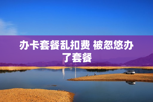 办卡套餐乱扣费 被忽悠办了套餐