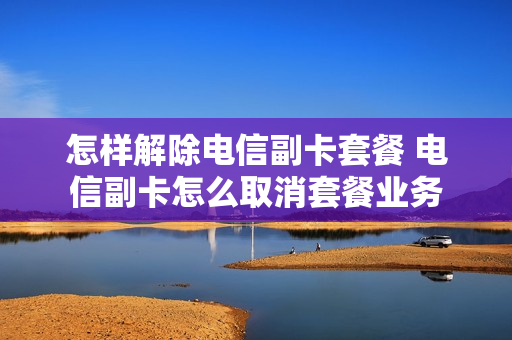 怎样解除电信副卡套餐 电信副卡怎么取消套餐业务