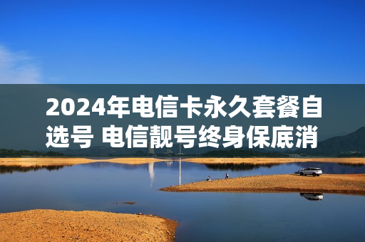 2024年电信卡永久套餐自选号 电信靓号终身保底消费合法吗