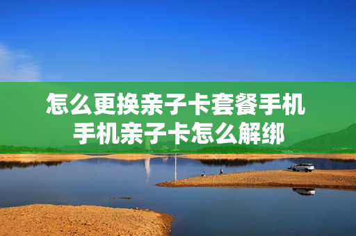怎么更换亲子卡套餐手机 手机亲子卡怎么解绑