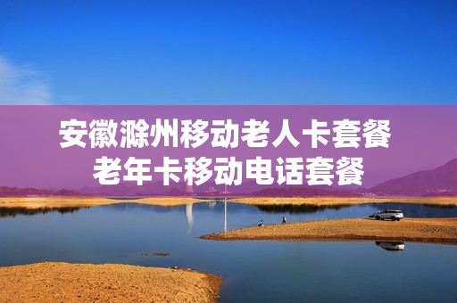 安徽滁州移动老人卡套餐 老年卡移动电话套餐
