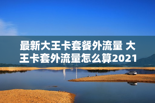 最新大王卡套餐外流量 大王卡套外流量怎么算2021