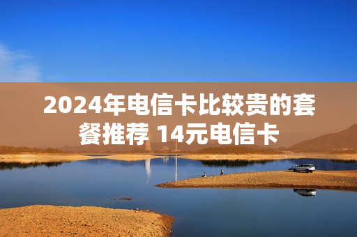 2024年电信卡比较贵的套餐推荐 14元电信卡