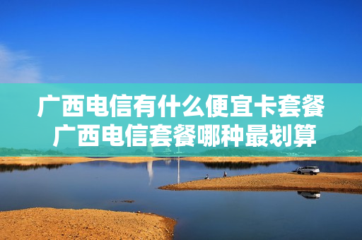 广西电信有什么便宜卡套餐 广西电信套餐哪种最划算2021