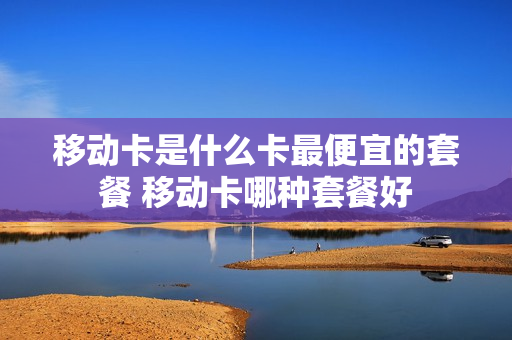 移动卡是什么卡最便宜的套餐 移动卡哪种套餐好