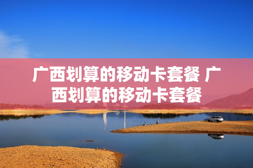 广西划算的移动卡套餐 广西划算的移动卡套餐