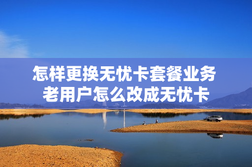 怎样更换无忧卡套餐业务 老用户怎么改成无忧卡
