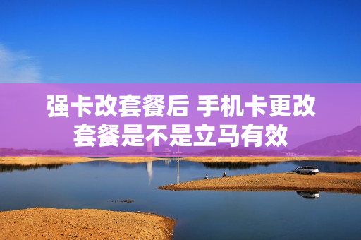 强卡改套餐后 手机卡更改套餐是不是立马有效
