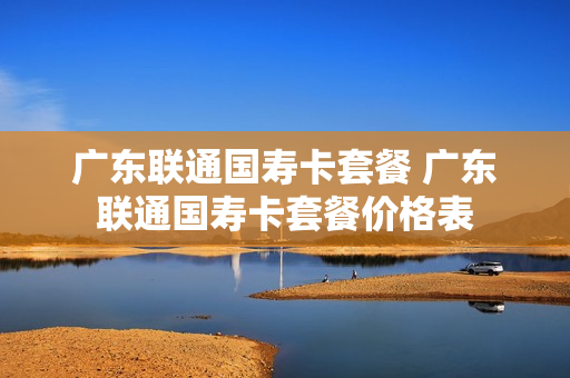 广东联通国寿卡套餐 广东联通国寿卡套餐价格表