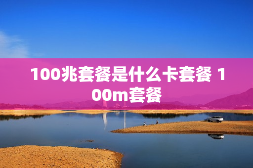 100兆套餐是什么卡套餐 100m套餐