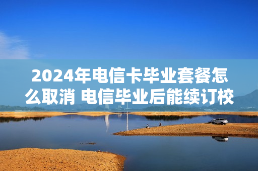 2024年电信卡毕业套餐怎么取消 电信毕业后能续订校园套餐吗