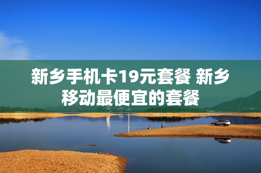 新乡手机卡19元套餐 新乡移动最便宜的套餐