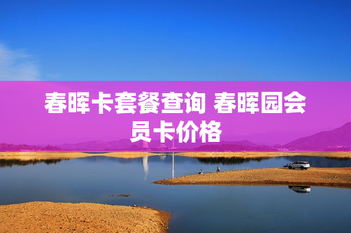 春晖卡套餐查询 春晖园会员卡价格