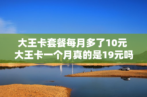 大王卡套餐每月多了10元 大王卡一个月真的是19元吗