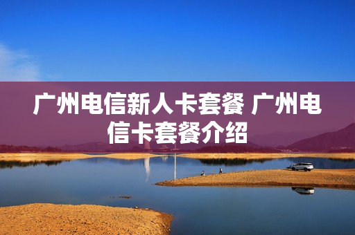 广州电信新人卡套餐 广州电信卡套餐介绍