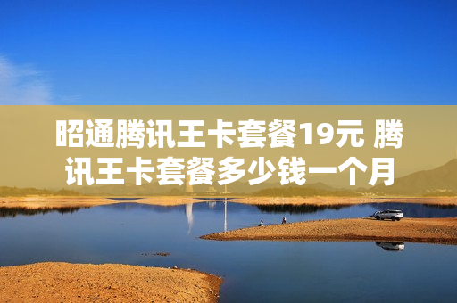 昭通腾讯王卡套餐19元 腾讯王卡套餐多少钱一个月
