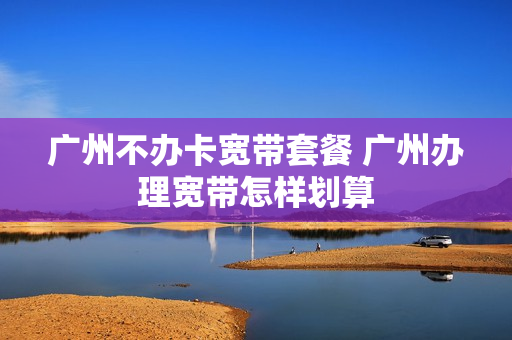 广州不办卡宽带套餐 广州办理宽带怎样划算