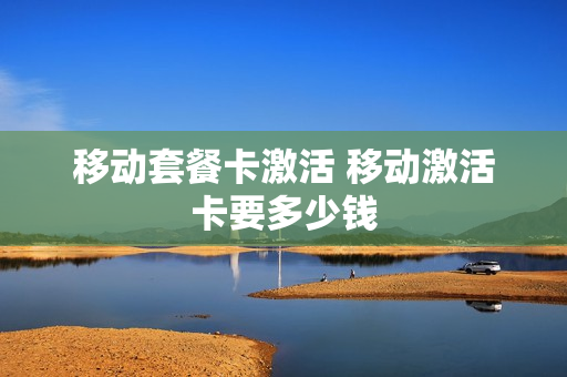 移动套餐卡激活 移动激活卡要多少钱