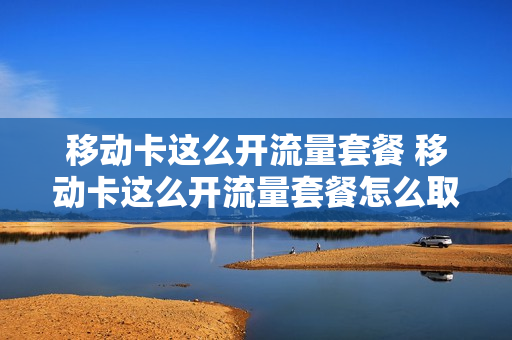 移动卡这么开流量套餐 移动卡这么开流量套餐怎么取消