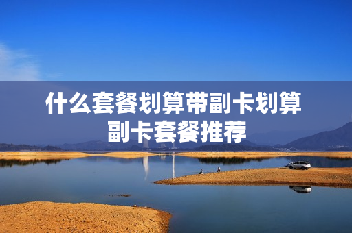 什么套餐划算带副卡划算 副卡套餐推荐