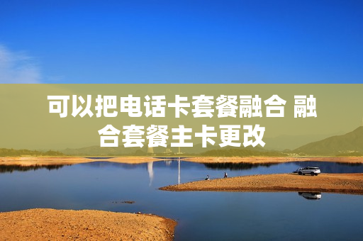 可以把电话卡套餐融合 融合套餐主卡更改