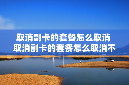 取消副卡的套餐怎么取消 取消副卡的套餐怎么取消不了