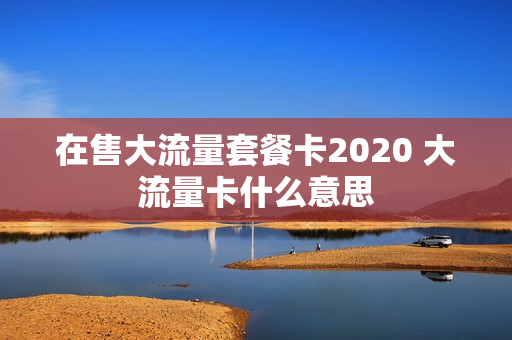 在售大流量套餐卡2020 大流量卡什么意思