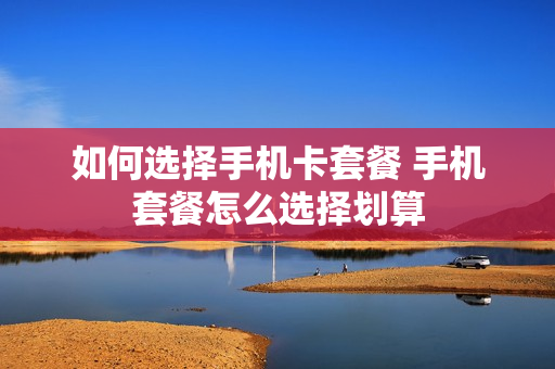 如何选择手机卡套餐 手机套餐怎么选择划算