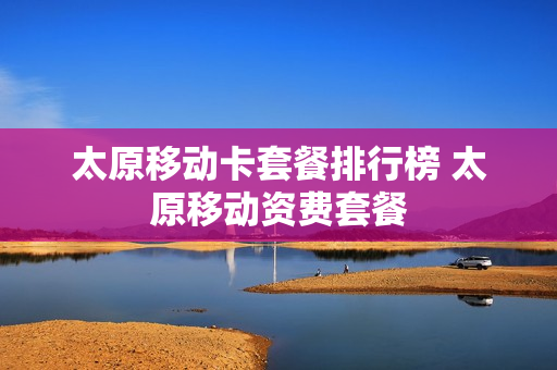 太原移动卡套餐排行榜 太原移动资费套餐