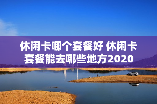 休闲卡哪个套餐好 休闲卡套餐能去哪些地方2020