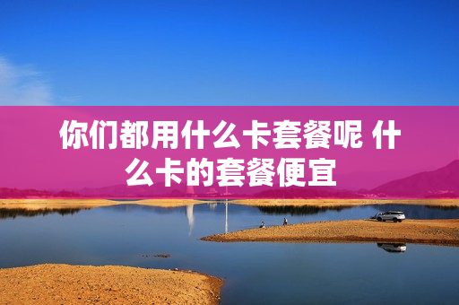 你们都用什么卡套餐呢 什么卡的套餐便宜