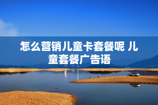怎么营销儿童卡套餐呢 儿童套餐广告语