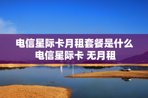 电信星际卡月租套餐是什么 电信星际卡 无月租