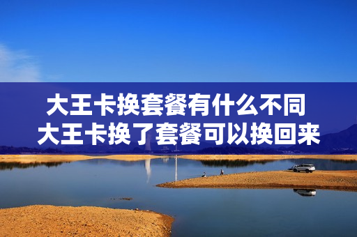 大王卡换套餐有什么不同 大王卡换了套餐可以换回来吗