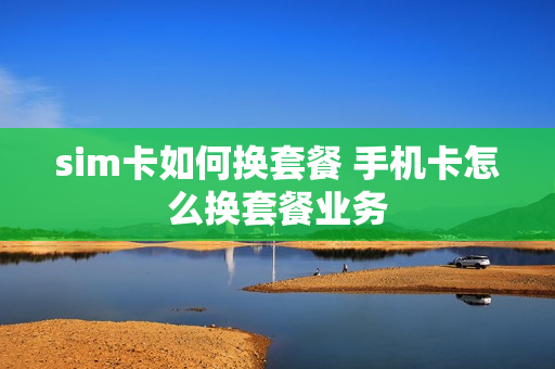 sim卡如何换套餐 手机卡怎么换套餐业务