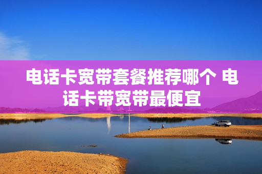 电话卡宽带套餐推荐哪个 电话卡带宽带最便宜