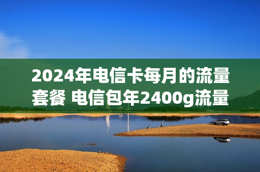 2024年电信卡每月的流量套餐 电信包年2400g流量卡