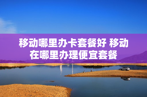 移动哪里办卡套餐好 移动在哪里办理便宜套餐