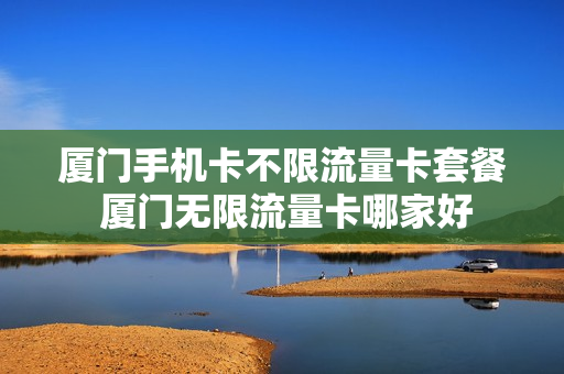 厦门手机卡不限流量卡套餐 厦门无限流量卡哪家好