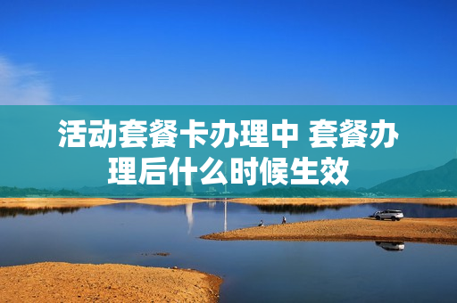 活动套餐卡办理中 套餐办理后什么时候生效