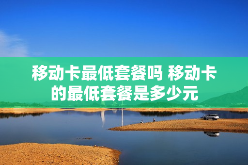 移动卡最低套餐吗 移动卡的最低套餐是多少元