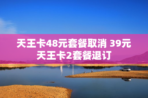 天王卡48元套餐取消 39元天王卡2套餐退订