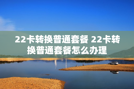 22卡转换普通套餐 22卡转换普通套餐怎么办理