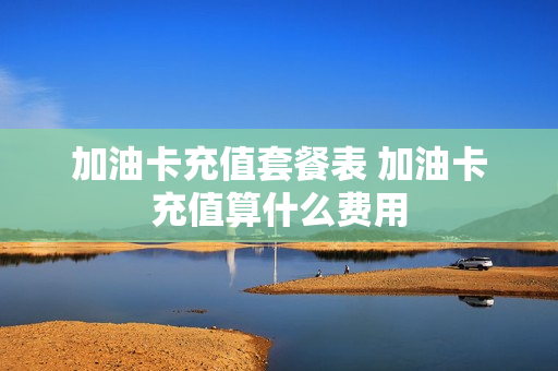 加油卡充值套餐表 加油卡充值算什么费用