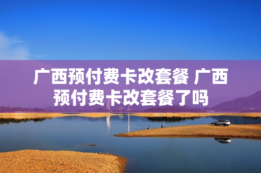 广西预付费卡改套餐 广西预付费卡改套餐了吗